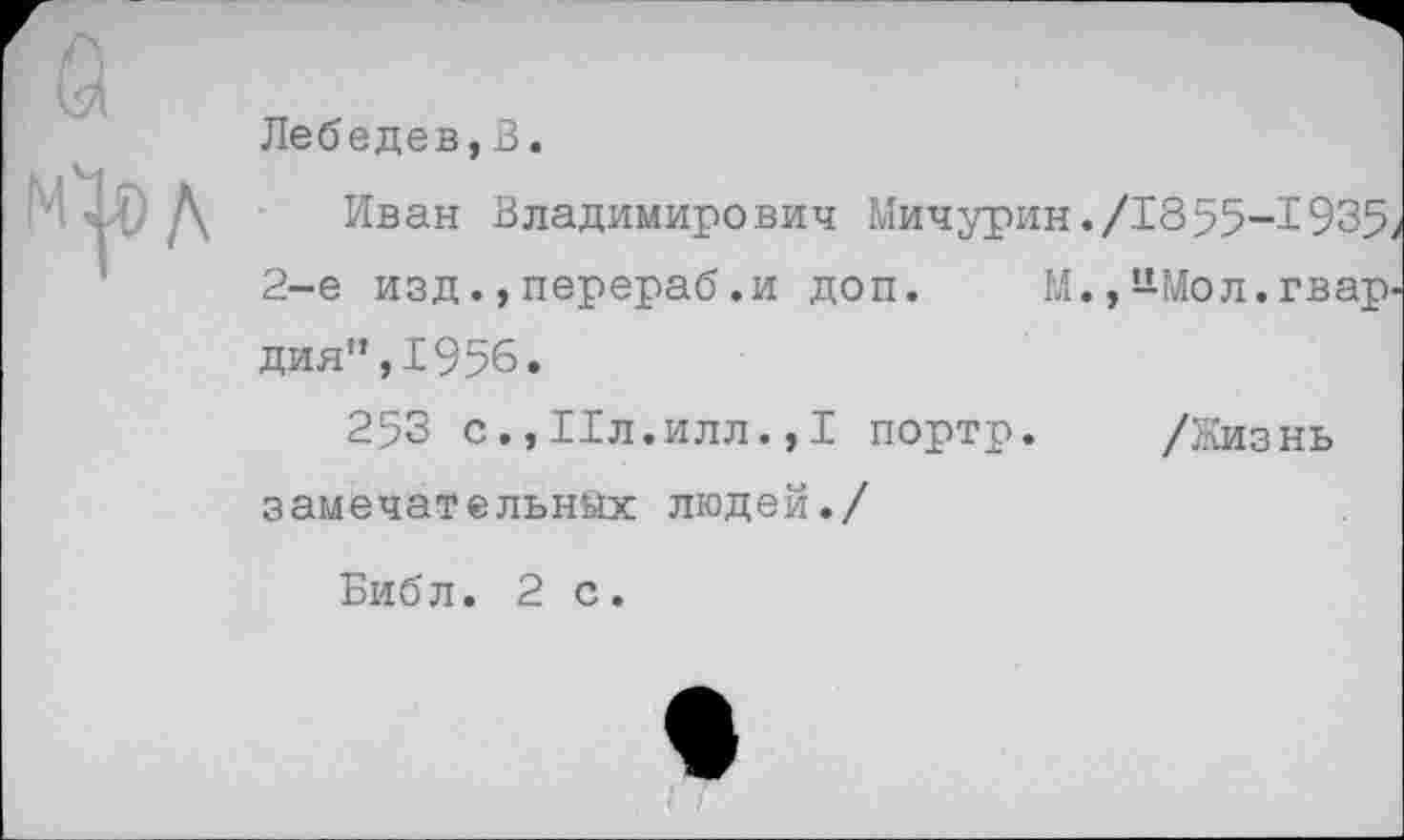 ﻿Лебедев,В.
Иван Владимирович Мичурин./1855-1935 2-е изд.,перераб.и доп. М.,*Шол.гвар дия”,1956.
253 с.,11л.илл.,1 портр. /Жизнь замечательных людей./
Библ. 2 с.